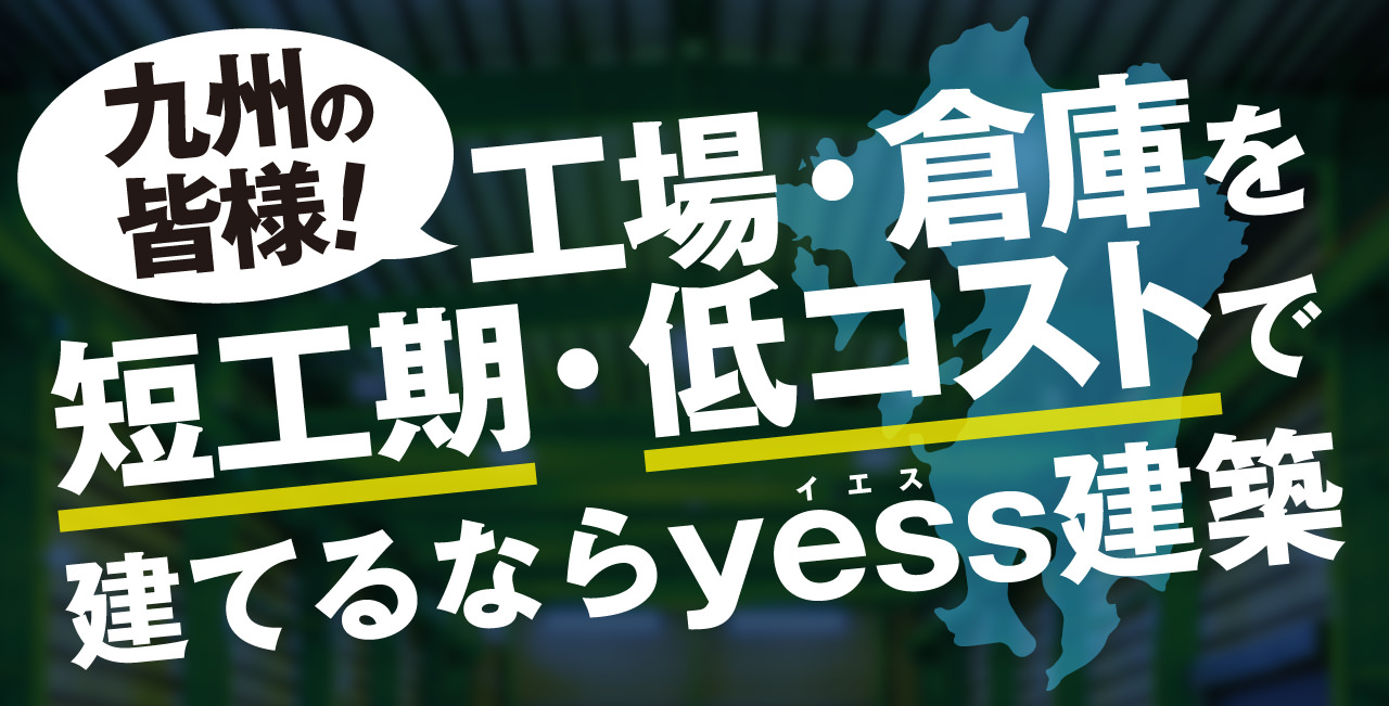 九州の皆様!工場・倉庫を短工期・低コストで建てるならyess建築