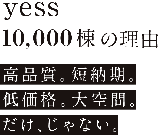 yess10,000棟の理由 高品質。短納期。低価格。大空間。だけ、じゃない。